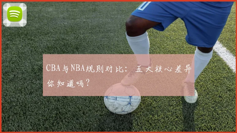 CBA与NBA规则对比:五大核心差异你知道吗?