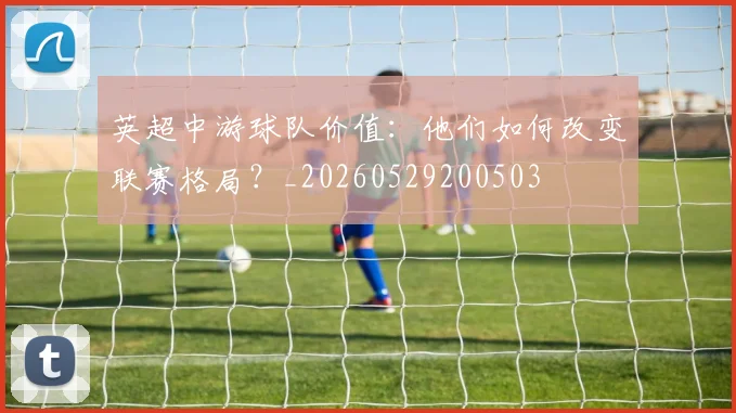 英超中游球队价值:他们如何改变联赛格局?_20260529200503