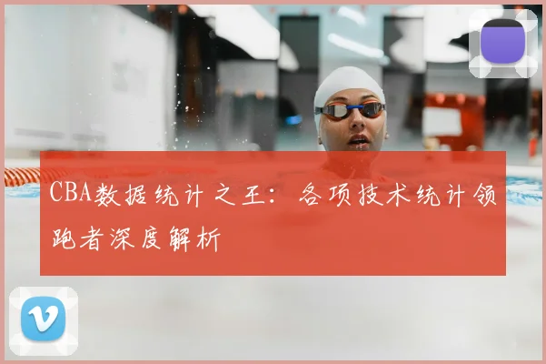 CBA数据统计之王：各项技术统计领跑者深度解析