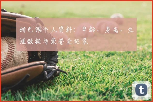 姆巴佩个人资料:年龄、身高、生涯数据与荣誉全记录
