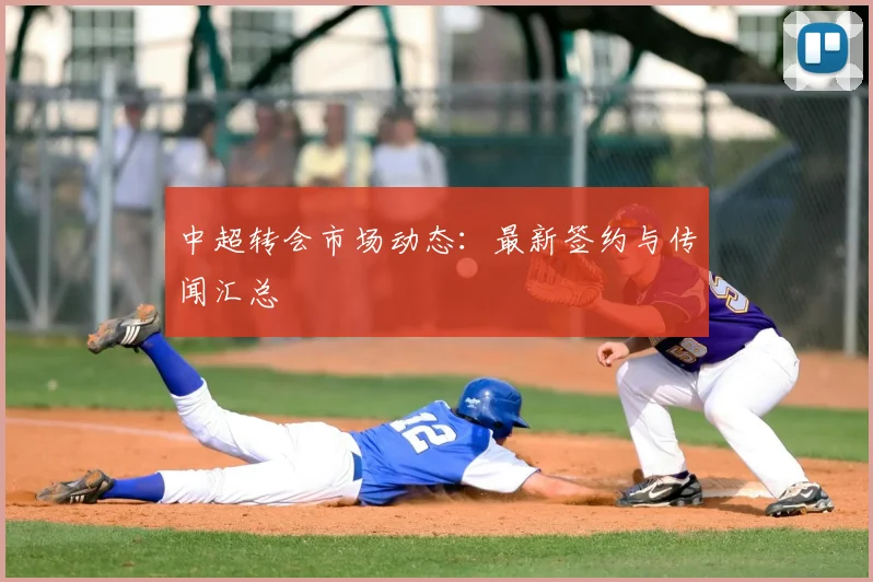 中超转会市场动态：最新签约与传闻汇总