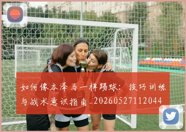 如何像本泽马一样踢球:技巧训练与战术意识指南_20260527112044