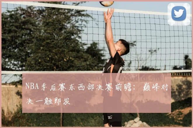 NBA季后赛东西部决赛前瞻：巅峰对决一触即发