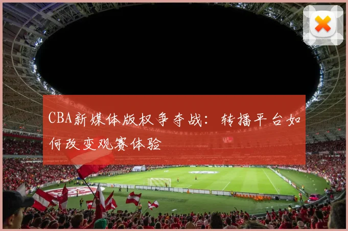 CBA新媒体版权争夺战：转播平台如何改变观赛体验