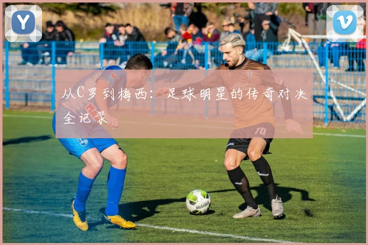 从C罗到梅西:足球明星的传奇对决全记录