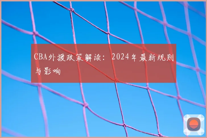 CBA外援政策解读:2024年最新规则与影响