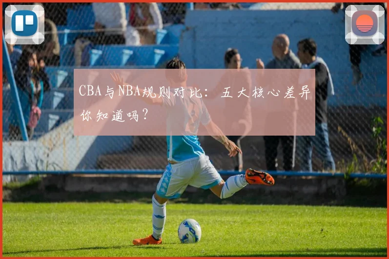 CBA与NBA规则对比：五大核心差异你知道吗？
