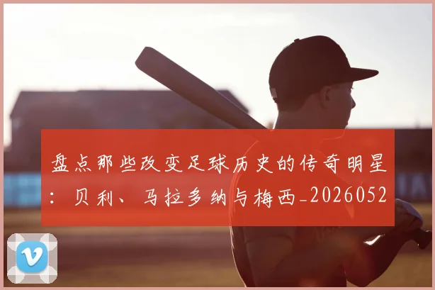 盘点那些改变足球历史的传奇明星：贝利、马拉多纳与梅西_20260528193548