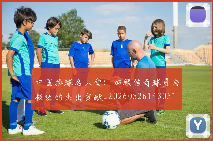 中国排球名人堂：回顾传奇球员与教练的杰出贡献_20260526143051