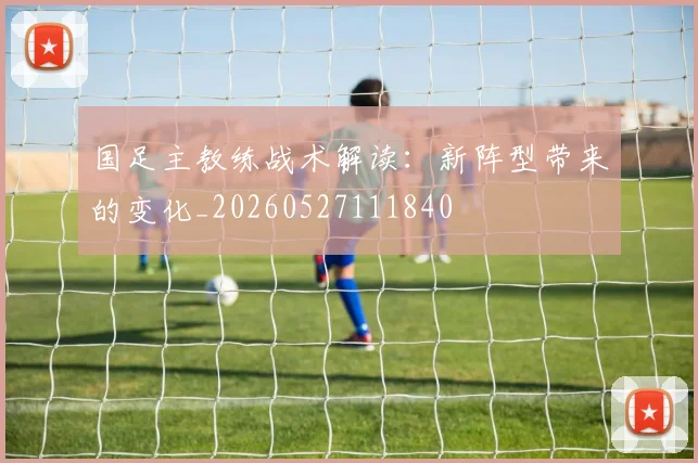 国足主教练战术解读:新阵型带来的变化_20260527111840