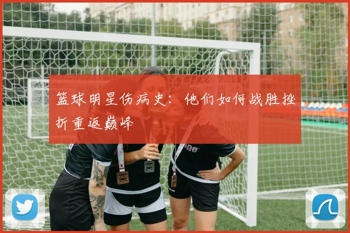篮球明星伤病史:他们如何战胜挫折重返巅峰