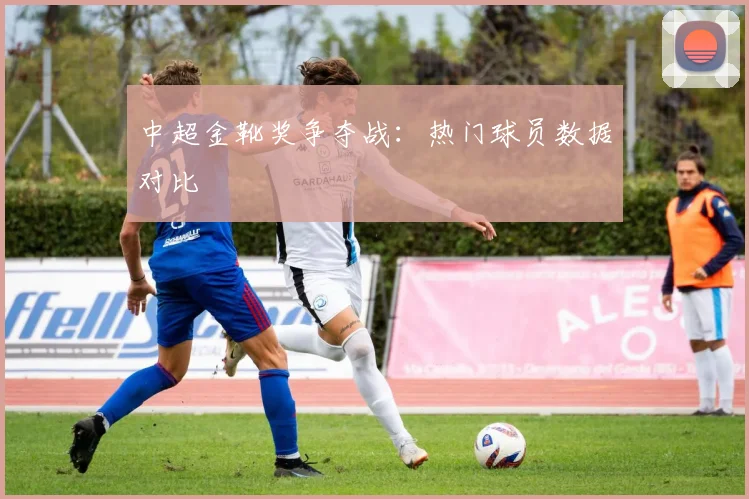 中超金靴奖争夺战：热门球员数据对比