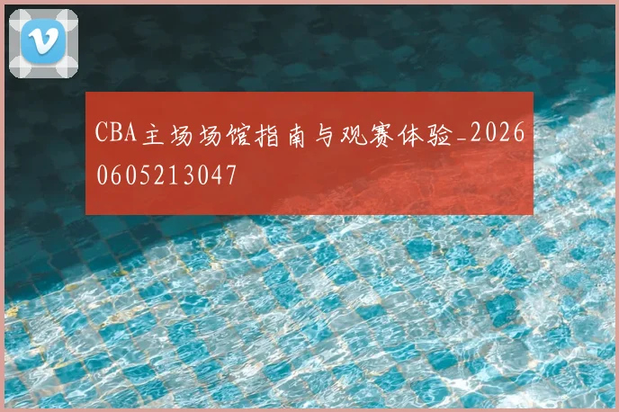 CBA主场场馆指南与观赛体验_20260605213047