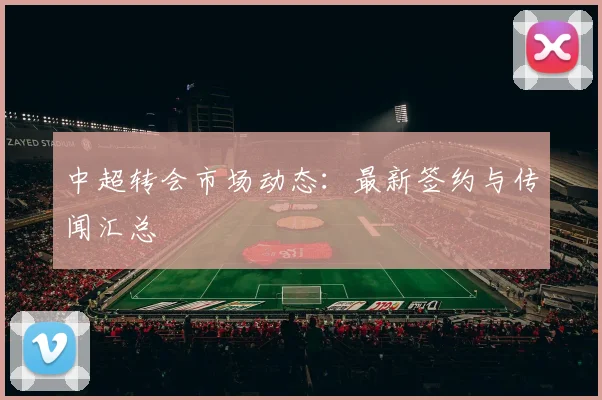 中超转会市场动态：最新签约与传闻汇总