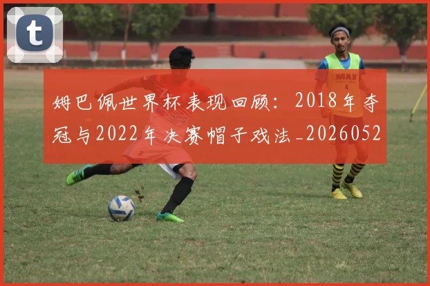 姆巴佩世界杯表现回顾:2018年夺冠与2022年决赛帽子戏法_20260527112127