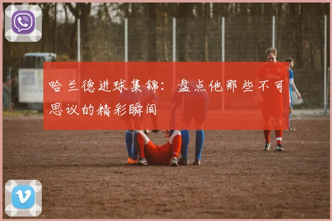 哈兰德进球集锦：盘点他那些不可思议的精彩瞬间