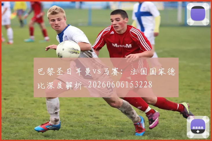 巴黎圣日耳曼vs马赛:法国国家德比深度解析_20260606153228